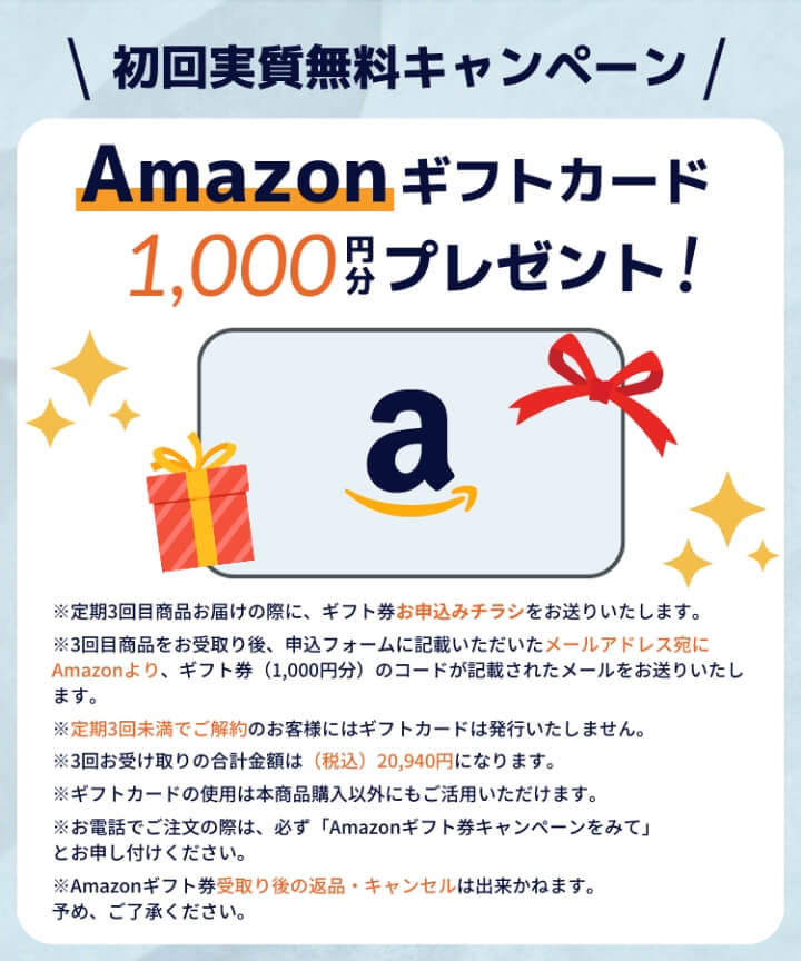 初回実質無料キャンペーン　Amazonギフトカード1,000円分プレゼント！　※定期3回目商品お届けの際に、ギフト券お申込みチラシをお送りいたします。※3回目商品をお受取り後、申込フォームに記載いただいたメールアドレス宛にAmazonより、ギフト券（1,000円分）のコードが記載されたメールをお送りいたします。※定期3回未満でご解約のお客様にはギフトカードは発行いたしません。※3回受け取りの合計金額は（税込）20,949円になります。※ギフトカードの使用は本商品購入以外にもご活用いただけます。※お電話でご注文の際は、必ず「Amazonギフト券キャンペーンをみて」とお申し付けください。※Amazonギフト券受取り後の返品・キャンセルは出来かねます。予め、ご了承ください。